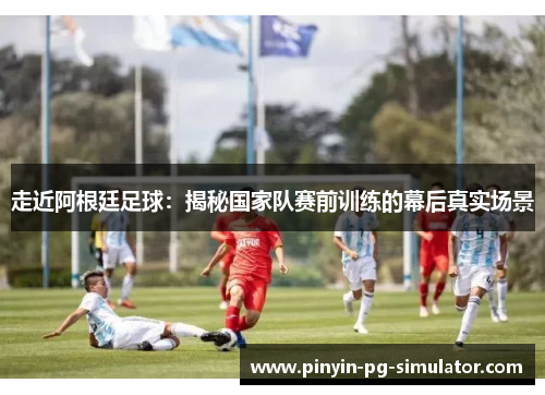 走近阿根廷足球：揭秘国家队赛前训练的幕后真实场景