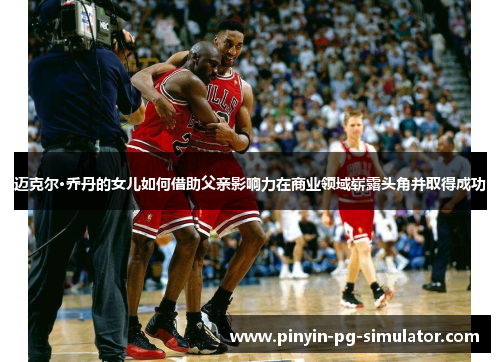 迈克尔·乔丹的女儿如何借助父亲影响力在商业领域崭露头角并取得成功