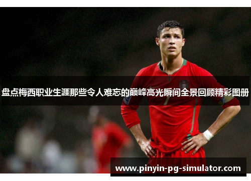 盘点梅西职业生涯那些令人难忘的巅峰高光瞬间全景回顾精彩图册